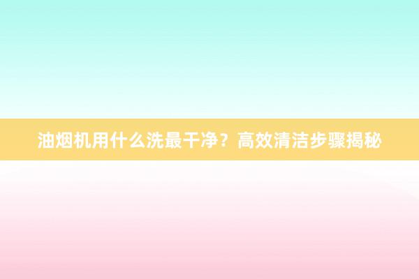 油烟机用什么洗最干净？高效清洁步骤揭秘