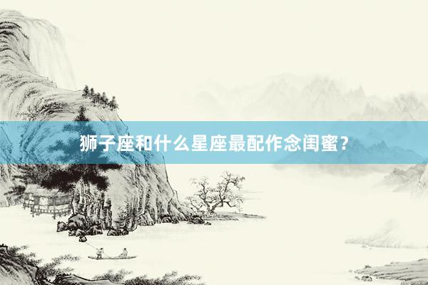 狮子座和什么星座最配作念闺蜜？