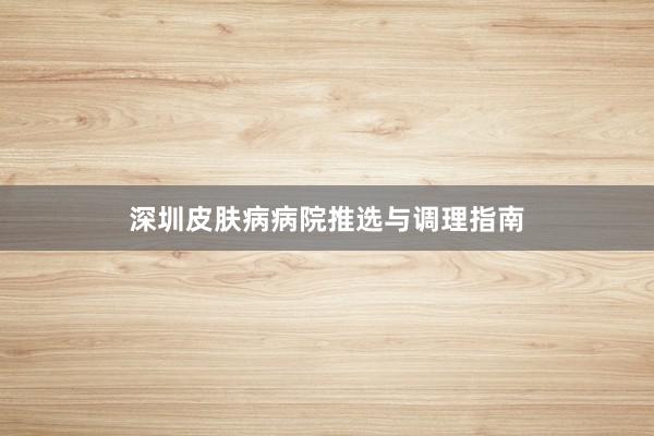 深圳皮肤病病院推选与调理指南