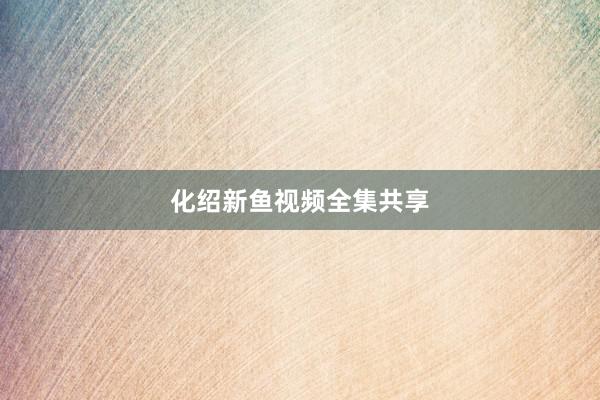 化绍新鱼视频全集共享