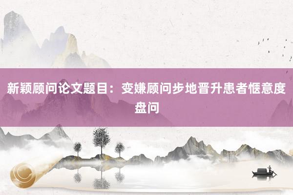 新颖顾问论文题目：变嫌顾问步地晋升患者惬意度盘问